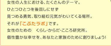女性の人生における、たくさんのテーマ。 ひとつひとつを後回しにせず 見つめる勇気、取り組む元気がわいてくる場所。 それが「こぶたラボ」です。 女性のための　くらし・からだ・こころ研究所。 個性豊かな幸せを、あなたと家族のために創りましょう！